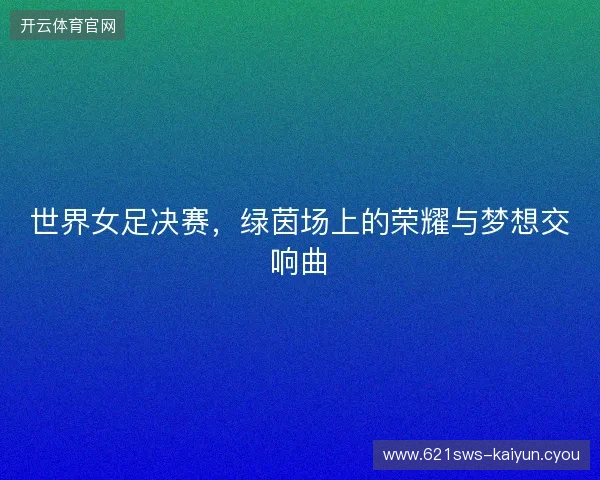 世界女足决赛，绿茵场上的荣耀与梦想交响曲